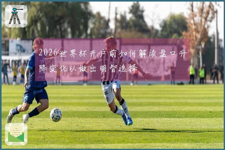 2026世界杯开户前如何解读盘口升降变化以做出明智选择